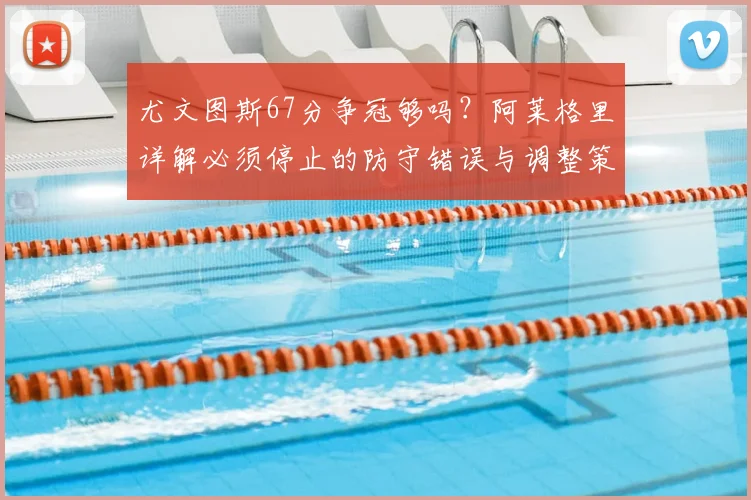 尤文图斯67分争冠够吗?阿莱格里详解必须停止的防守错误与调整策略