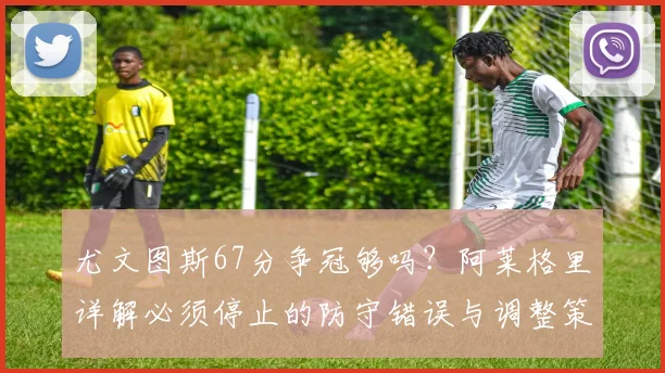 尤文图斯67分争冠够吗?阿莱格里详解必须停止的防守错误与调整策略