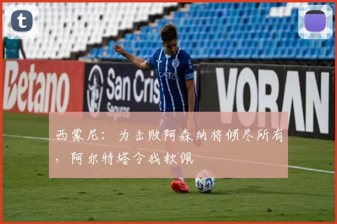 西蒙尼：为击败阿森纳将倾尽所有，阿尔特塔令我钦佩