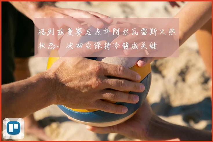 格列兹曼赛后点评阿尔瓦雷斯火热状态，次回合保持冷静成关键
