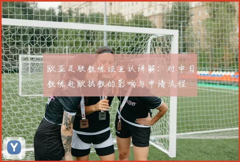 欧亚足联教练证互认详解：对中日教练赴欧执教的影响与申请流程