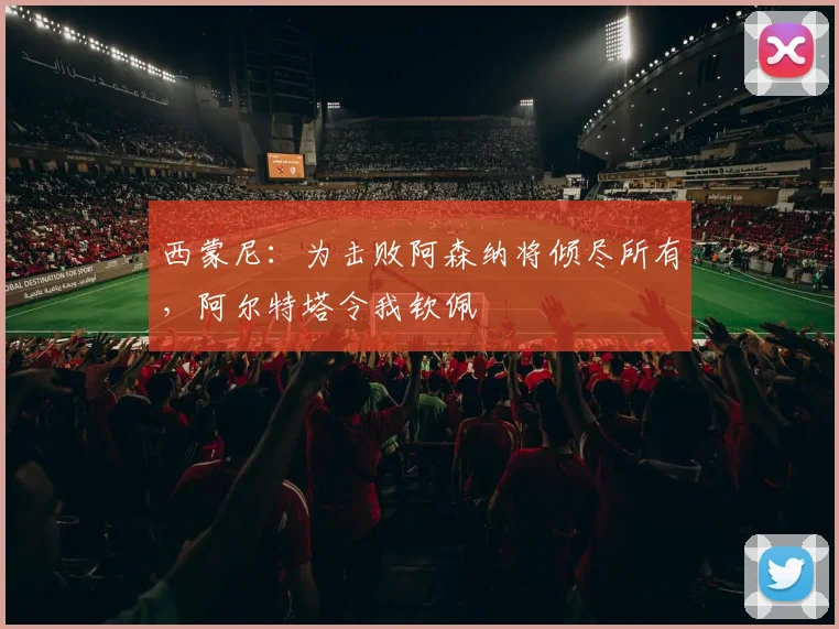 西蒙尼:为击败阿森纳将倾尽所有,阿尔特塔令我钦佩