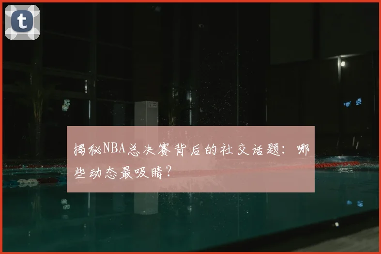 揭秘NBA总决赛背后的社交话题：哪些动态最吸睛？