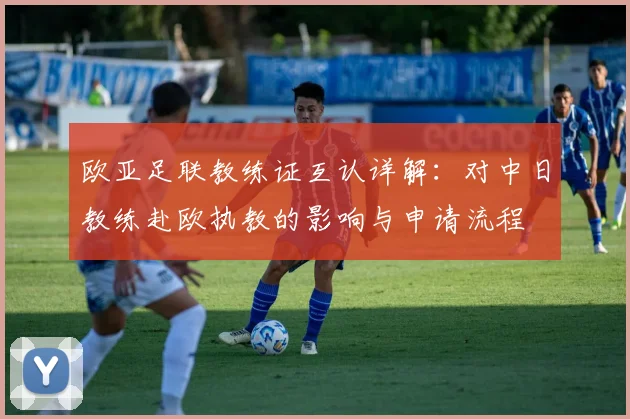 欧亚足联教练证互认详解:对中日教练赴欧执教的影响与申请流程