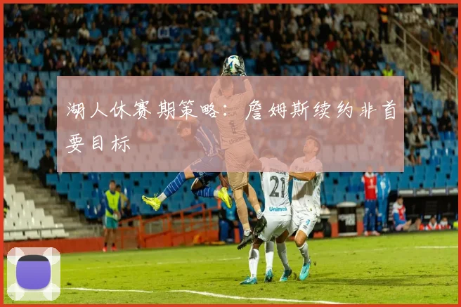 湖人休赛期策略：詹姆斯续约非首要目标