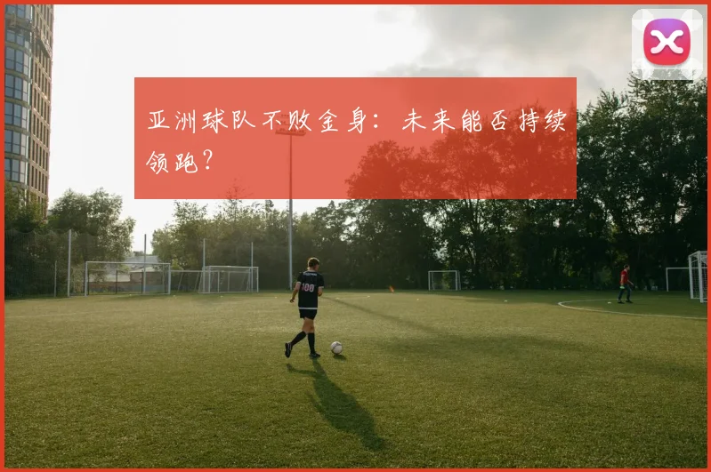 亚洲球队不败金身:未来能否持续领跑?