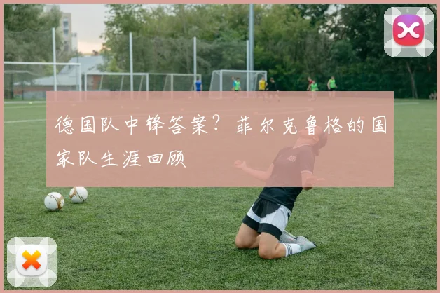 德国队中锋答案?菲尔克鲁格的国家队生涯回顾